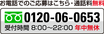 お電話でのご応募はこちら・通話料無料 0120-06-0653 受付時間　8:00~22:00　年中無休