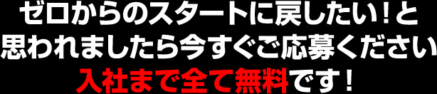 ゼロからのスタートに戻したい！と思われましたら今すぐご応募ください 入社まで全て無料です！